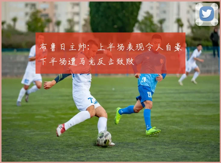 布鲁日主帅：上半场表现令人自豪下半场遭马竞反击致败