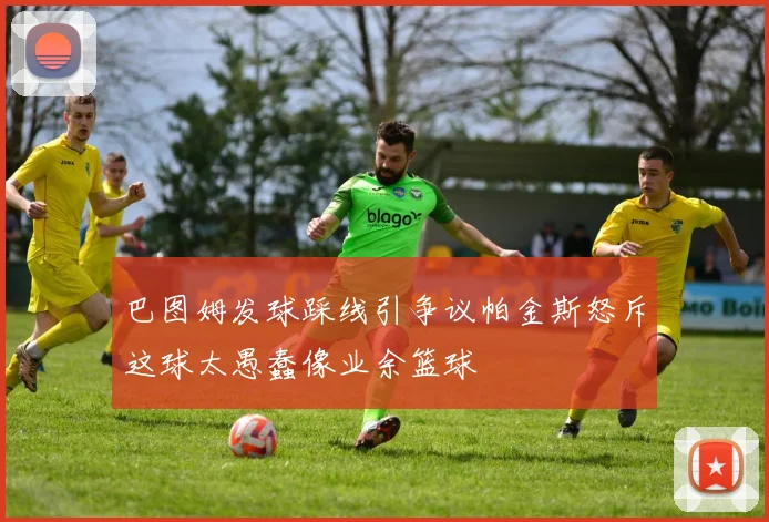 巴图姆发球踩线引争议帕金斯怒斥这球太愚蠢像业余篮球