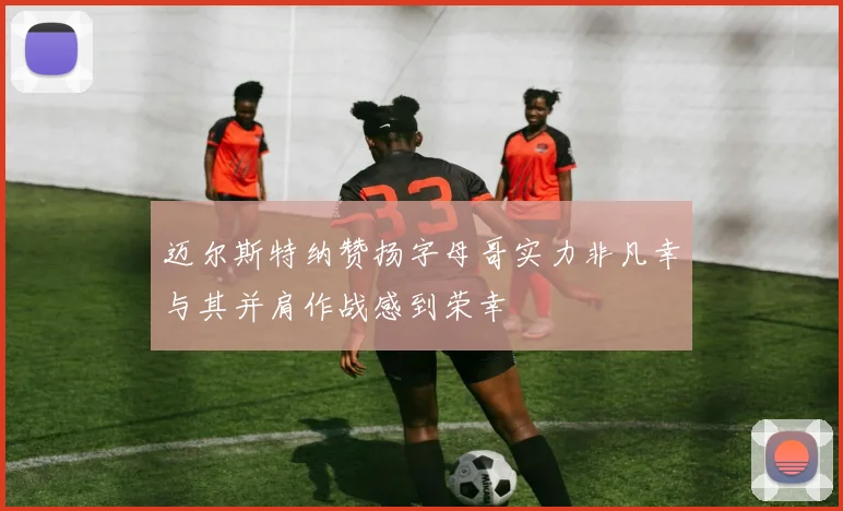 迈尔斯特纳赞扬字母哥实力非凡幸与其并肩作战感到荣幸