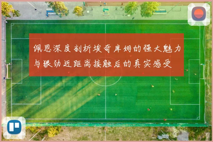 佩恩深度剖析埃奇库姆的强大魅力与狠劲近距离接触后的真实感受