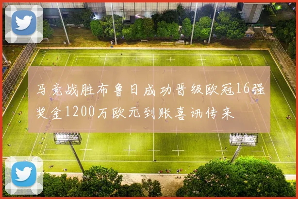 马竞战胜布鲁日成功晋级欧冠16强奖金1200万欧元到账喜讯传来