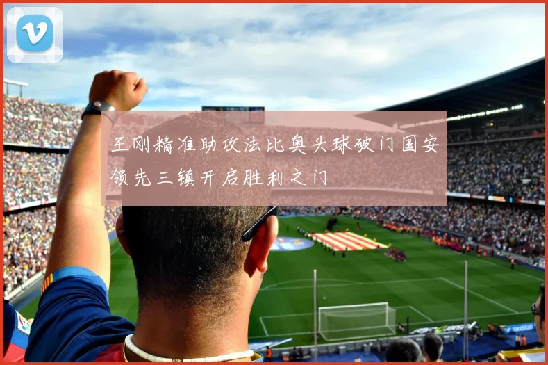 王刚精准助攻法比奥头球破门国安领先三镇开启胜利之门