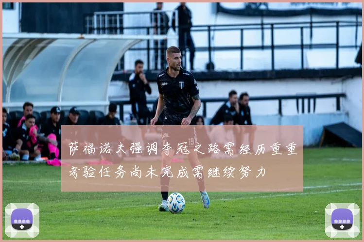 萨福诺夫强调夺冠之路需经历重重考验任务尚未完成需继续努力