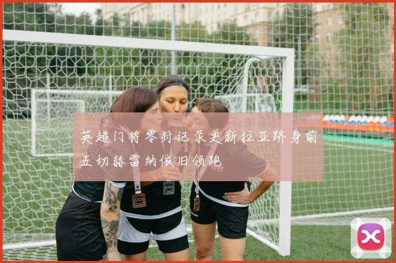 英超门将零封记录更新拉亚跻身前五切赫雷纳依旧领跑