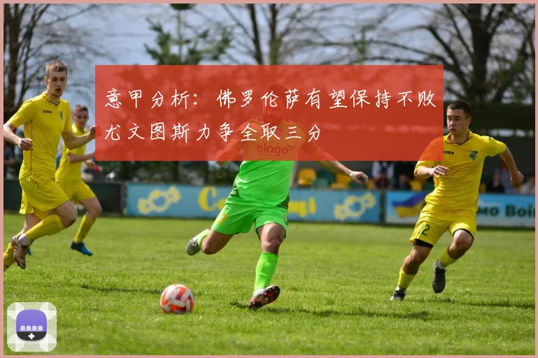 意甲分析：佛罗伦萨有望保持不败尤文图斯力争全取三分