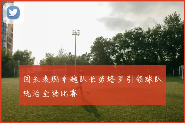 国米表现卓越队长劳塔罗引领球队统治全场比赛