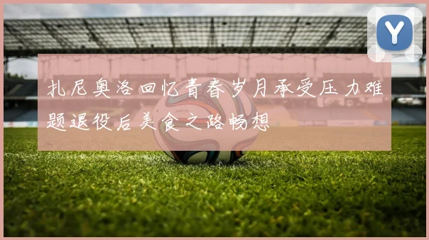 扎尼奥洛回忆青春岁月承受压力难题退役后美食之路畅想