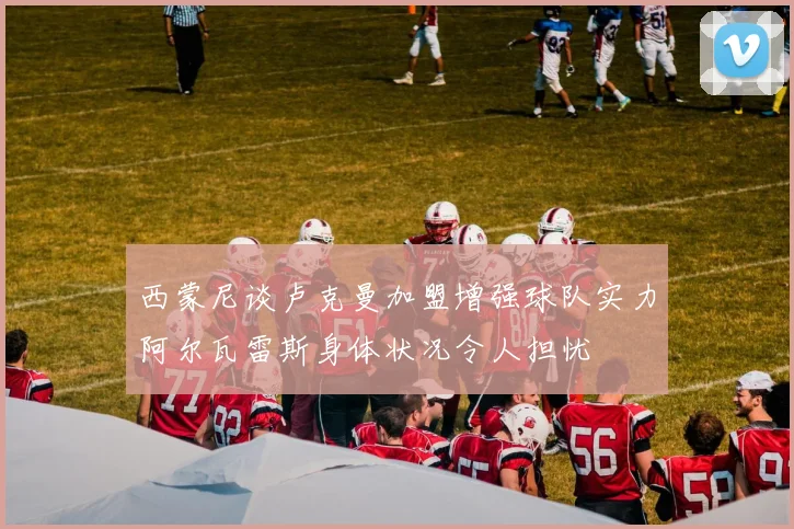 西蒙尼谈卢克曼加盟增强球队实力阿尔瓦雷斯身体状况令人担忧