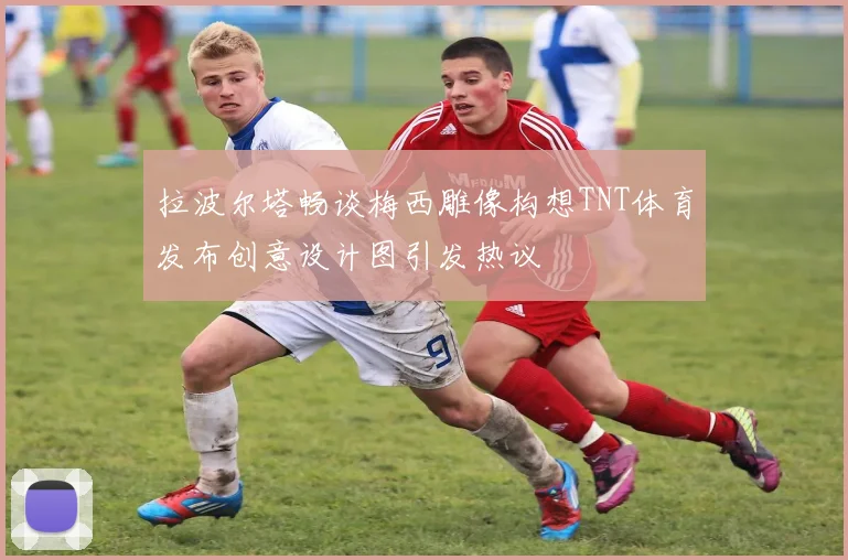 拉波尔塔畅谈梅西雕像构想TNT体育发布创意设计图引发热议
