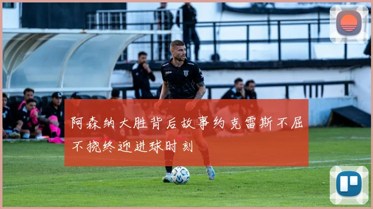 阿森纳大胜背后故事约克雷斯不屈不挠终迎进球时刻