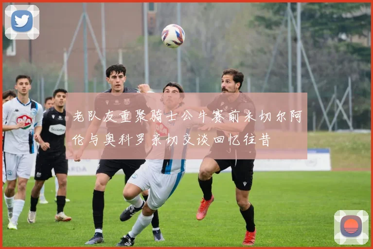 老队友重聚骑士公牛赛前米切尔阿伦与奥科罗亲切交谈回忆往昔