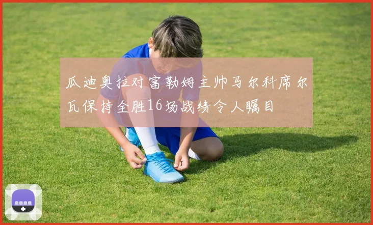 瓜迪奥拉对富勒姆主帅马尔科席尔瓦保持全胜16场战绩令人瞩目