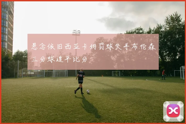 悬念依旧西亚卡姆罚球失手布伦森三分球追平比分