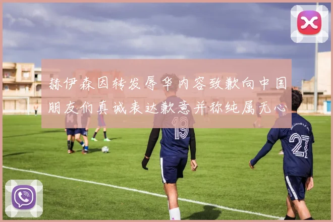 赫伊森因转发辱华内容致歉向中国朋友们真诚表达歉意并称纯属无心之过