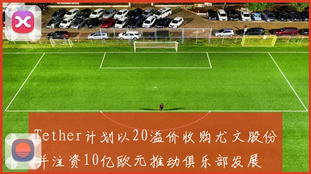 Tether计划以20溢价收购尤文股份并注资10亿欧元推动俱乐部发展