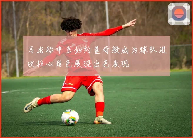 马龙称申京如约基奇般成为球队进攻核心角色展现出色表现