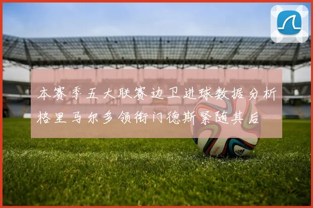 本赛季五大联赛边卫进球数据分析格里马尔多领衔门德斯紧随其后