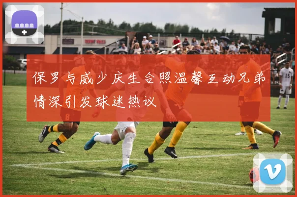 保罗与威少庆生合照温馨互动兄弟情深引发球迷热议