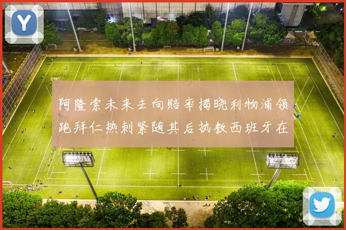 阿隆索未来去向赔率揭晓利物浦领跑拜仁热刺紧随其后执教西班牙在列