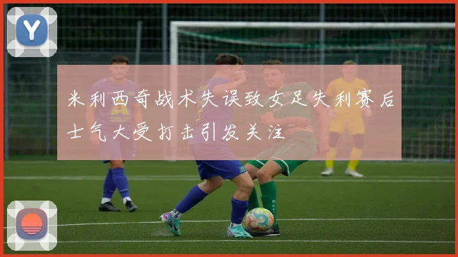 米利西奇战术失误致女足失利赛后士气大受打击引发关注