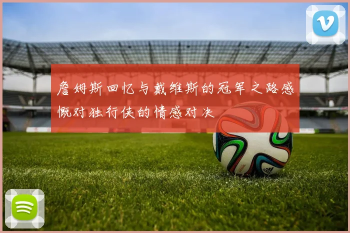 詹姆斯回忆与戴维斯的冠军之路感慨对独行侠的情感对决