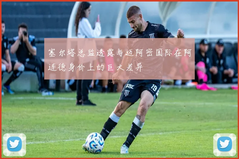 塞尔塔总监透露与迈阿密国际在阿连德身价上的巨大差异