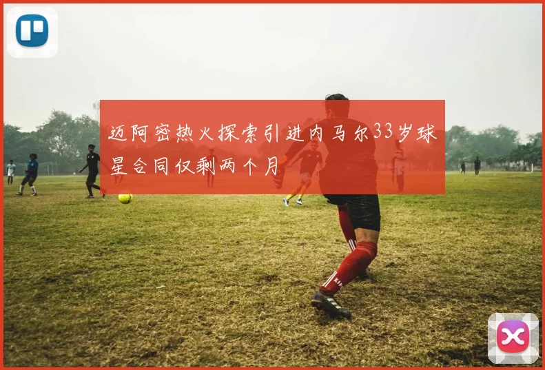 迈阿密热火探索引进内马尔33岁球星合同仅剩两个月