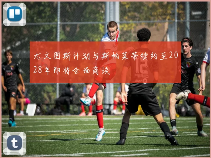 尤文图斯计划与斯帕莱蒂续约至2028年即将会面商谈