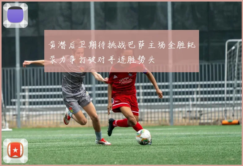 黄潜后卫期待挑战巴萨主场全胜纪录力争打破对手连胜势头