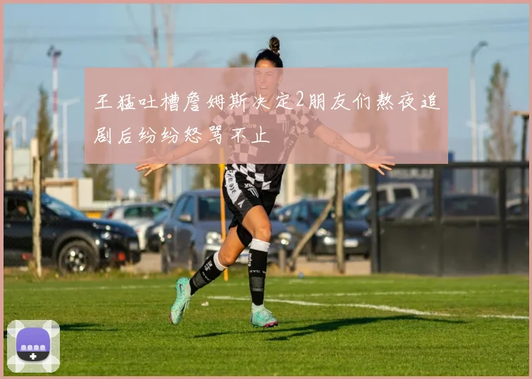 王猛吐槽詹姆斯决定2朋友们熬夜追剧后纷纷怒骂不止