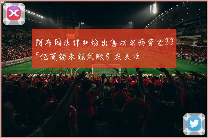 阿布因法律纠纷出售切尔西资金235亿英镑未能到账引发关注