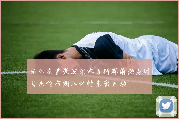 老队友重聚波尔津吉斯赛前热身时与杰伦布朗和怀特亲密互动